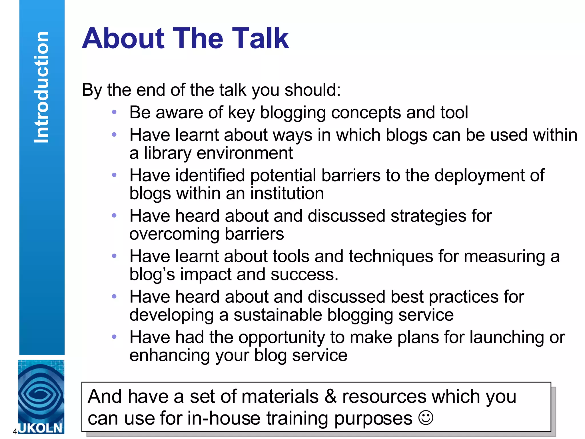About The Talk By the end of the talk you should: Be aware of key blogging concepts and tool Have learnt about ways in which blogs can be used within a library environment  Have identified potential barriers to the deployment of blogs within an institution  Have heard about and discussed strategies for overcoming barriers Have learnt about tools and techniques for measuring a blog’s impact and success.  Have heard about and discussed best practices for developing a sustainable blogging service Have had the opportunity to make plans for launching or enhancing your blog service Introduction And have a set of materials & resources which you can use for in-house training purposes     