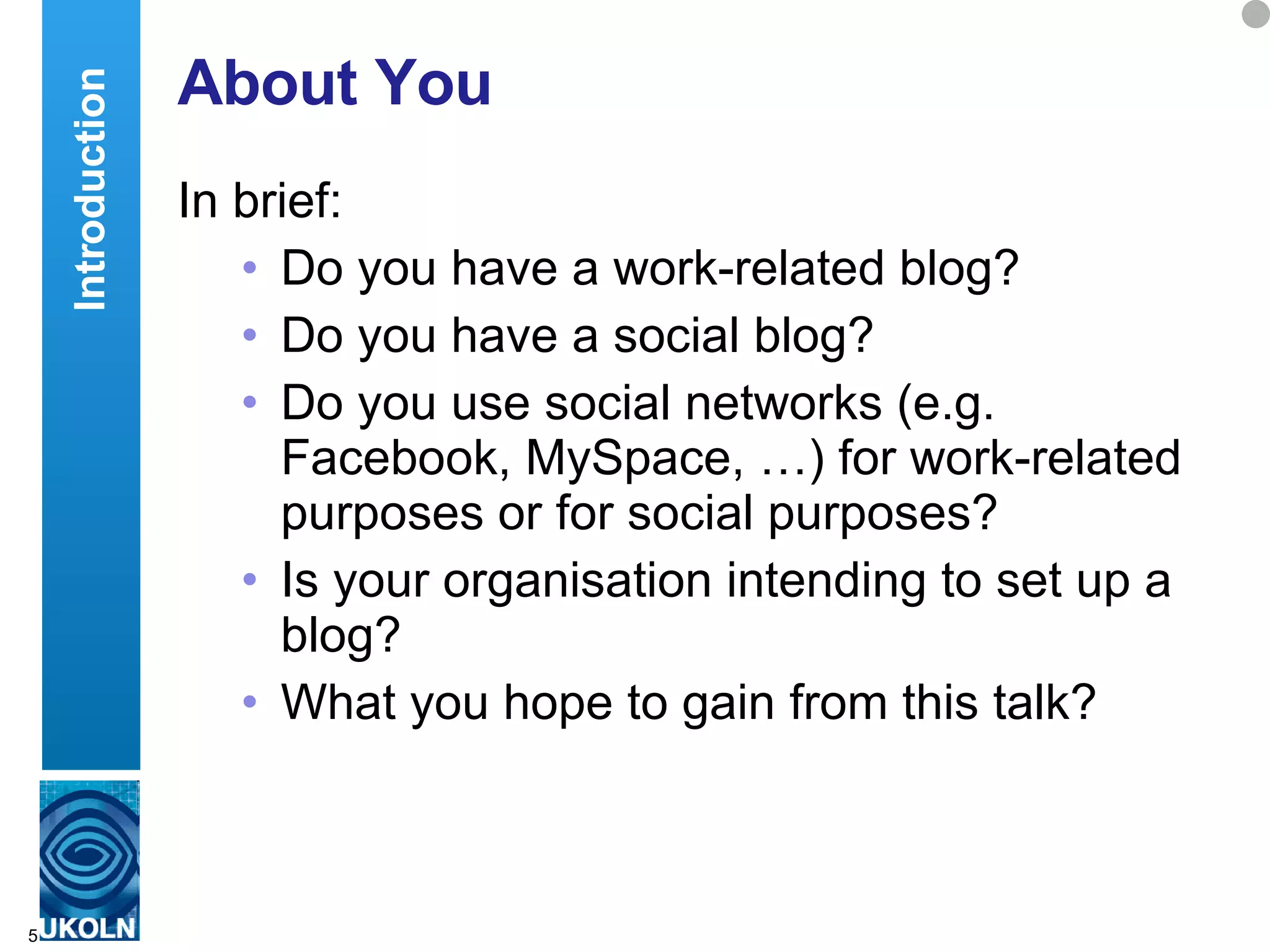 About You In brief: Do you have a work-related blog? Do you have a social blog?  Do you use social networks (e.g. Facebook, MySpace, …) for work-related purposes or for social purposes? Is your organisation intending to set up a blog? What you hope to gain from this talk? Introduction 