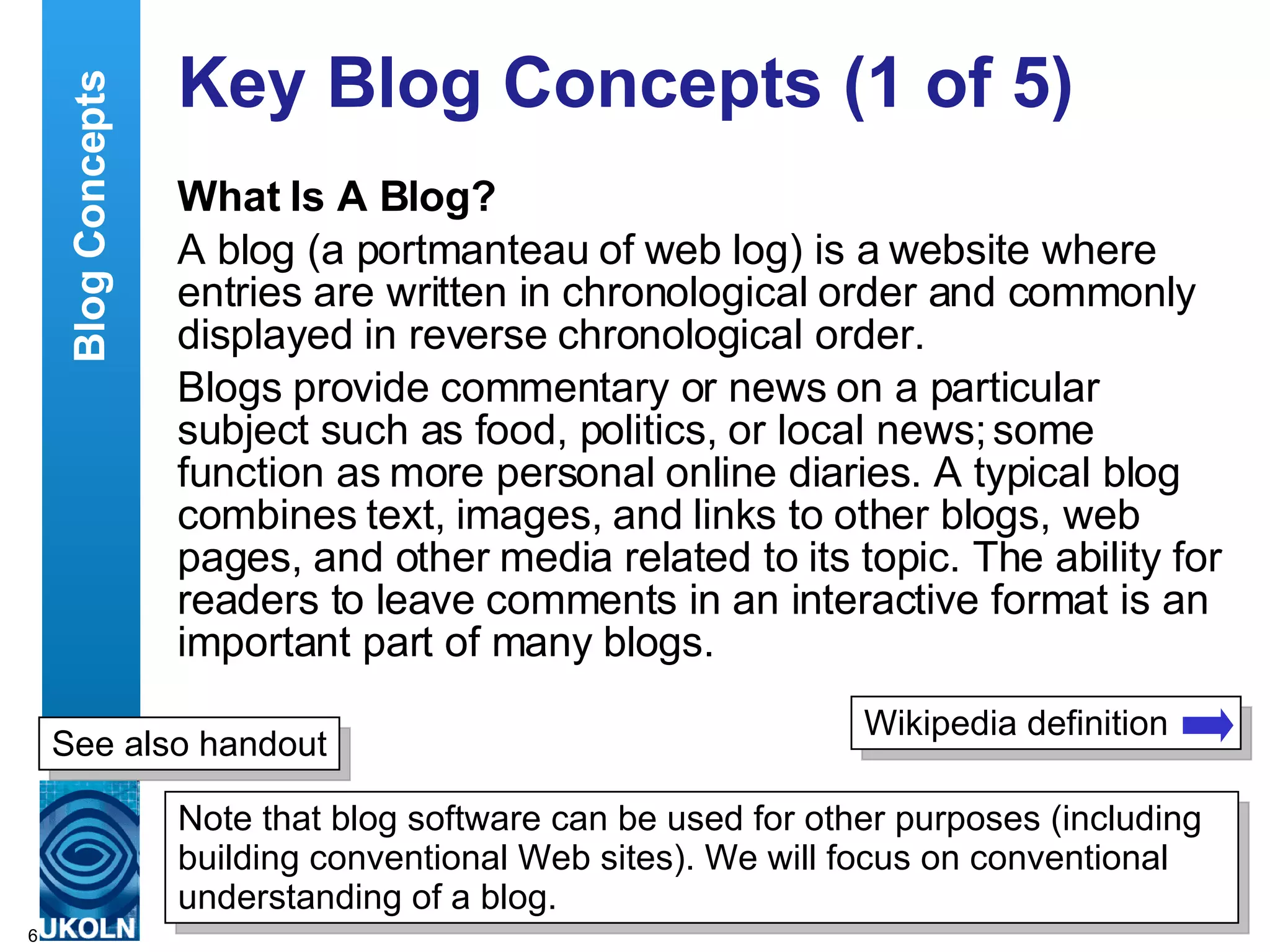 Key Blog Concepts (1 of 5) What Is A Blog? A blog (a portmanteau of web log) is a website where entries are written in chronological order and commonly displayed in reverse chronological order.  Blogs provide commentary or news on a particular subject such as food, politics, or local news; some function as more personal online diaries. A typical blog combines text, images, and links to other blogs, web pages, and other media related to its topic. The ability for readers to leave comments in an interactive format is an important part of many blogs. Blog Concepts Wikipedia definition Note that blog software can be used for other purposes (including building conventional Web sites). We will focus on conventional understanding of a blog. See also handout 