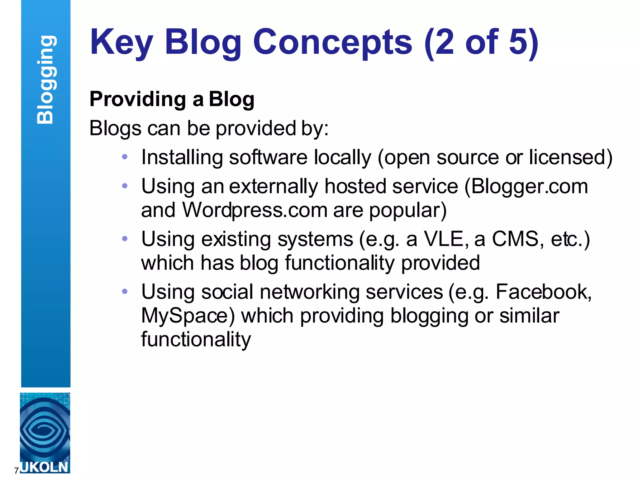 Key Blog Concepts (2 of 5) Providing a Blog Blogs can be provided by: Installing software locally (open source or licensed) Using an externally hosted service (Blogger.com and Wordpress.com are popular) Using existing systems (e.g. a VLE, a CMS, etc.) which has blog functionality provided Using social networking services (e.g. Facebook, MySpace) which providing blogging or similar functionality  Blogging 