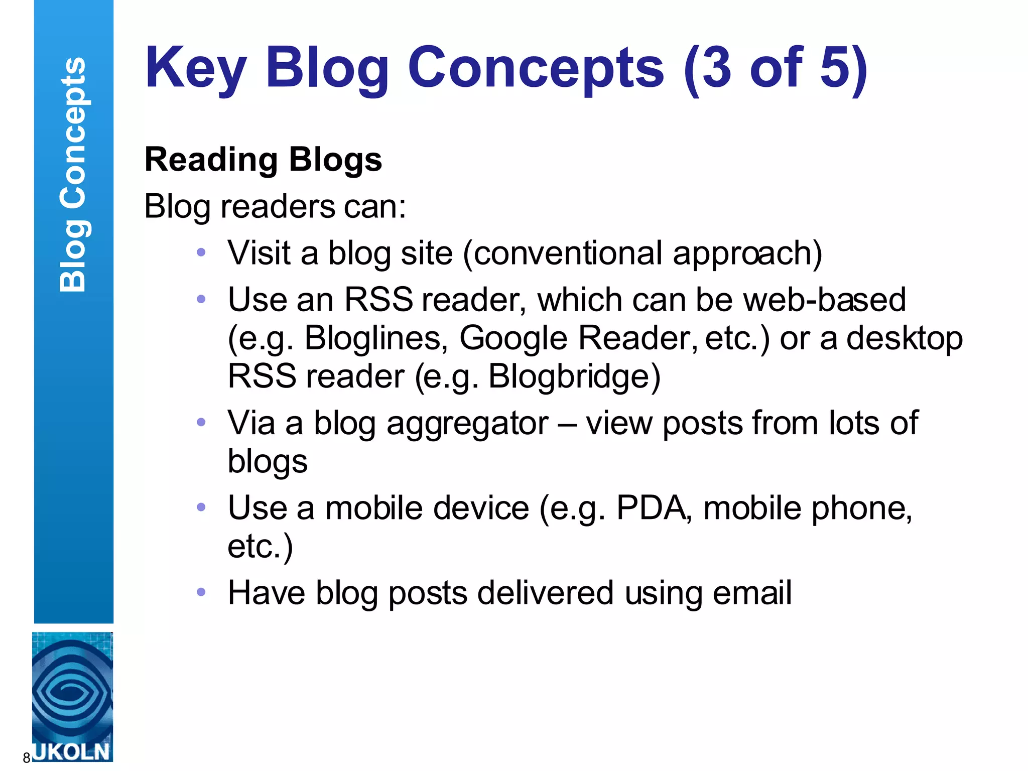 Key Blog Concepts (3 of 5) Reading Blogs Blog readers can: Visit a blog site (conventional approach) Use an RSS reader, which can be web-based (e.g. Bloglines, Google Reader, etc.) or a desktop RSS reader (e.g. Blogbridge) Via a blog aggregator – view posts from lots of blogs Use a mobile device (e.g. PDA, mobile phone, etc.) Have blog posts delivered using email Blog Concepts 