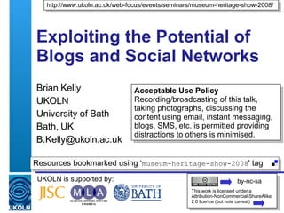Exploiting the Potential of Blogs and Social Networks  Brian Kelly UKOLN University of Bath Bath, UK [email_address] UKOLN is supported by: http://www.ukoln.ac.uk/web-focus/events/seminars/museum-heritage-show-2008/ This work is licensed under a Attribution-NonCommercial-ShareAlike 2.0 licence (but note caveat) Resources bookmarked using ‘ museum-heritage-show-2008 ' tag  by-nc-sa Acceptable Use Policy Recording/broadcasting of this talk, taking photographs, discussing the content using email, instant messaging, blogs, SMS, etc. is permitted providing distractions to others is minimised. 