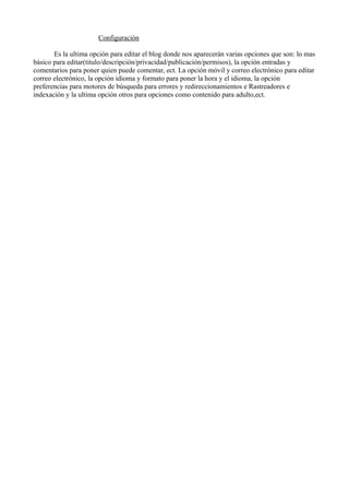Configuración
Es la ultima opción para editar el blog donde nos aparecerán varias opciones que son: lo mas
básico para editar(titulo/descripción/privacidad/publicación/permisos), la opción entradas y
comentarios para poner quien puede comentar, ect. La opción móvil y correo electrónico para editar
correo electrónico, la opción idioma y formato para poner la hora y el idioma, la opción
preferencias para motores de búsqueda para errores y redireccionamientos e Rastreadores e
indexación y la ultima opción otros para opciones como contenido para adulto,ect.

 