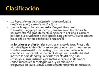  Las herramientas de mantenimiento de weblogs se
clasifican, principalmente, en dos tipos:
 1) Aquellas que ofrecen una solución gratuita (como
Freewebs, Blogger y LiveJournal), que son sencillas, fáciles de
utilizar y ofrecen gratuitamente alojamiento del blog. Cualquier
persona puede acceder a este tipo de blog y tener su diario listo en
menos de 10 minutos de haberse registrado.
2) Soluciones profesionales como es el caso de WordPress o de
MovableType. Ambos Softwares – que también son gratuitos- se
instalan en el servidor de hosting y son una alternativa más
completa a Blogger y LiveJournal. Estos poseen una flexibilidad
mayor a la hora de configurar cada aspecto del blog. Sin
embargo, quienes utilicen este software necesitan de ciertos
conocimientos en tecnologías web -y un mínimo de
programación- para la instalación y mantenimiento del software.
 