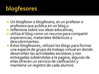  Un blogfesor o blogfesora, es un profesor o
profesora que publica en un blog y:
 reflexiona sobre sus ideas educativas,
 utiliza el blog como un recurso para compartir
experiencias, materiales didácticos y
descubrimientos.
 Estos blogfesores, utilizan los blogs para formar
una especie de grupo de trabajo virtual en donde
desarrollan las actividades escolares y son
entregadas subiéndolas a la pagina, algunas de
ellas ofrecen un servicio de calificación y
mantiene un registro de cada alumno.
 