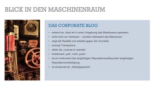 BLICK IN DEN MASCHINENRAUM
DAS CORPORATE BLOG
•  erkennt an, dass wir in einer Umgebung des Misstrauens operieren.
•  wirbt nicht um Vertrauen – sondern adressiert das Misstrauen.
•  zeigt die Realität und arbeitet gegen die Vorurteile.
•  erzeugt Transparenz.
•  stärkt die „License to operate“.
•  funktioniert „pull“, nicht „push“.
•  ist ein Instrument des langfristigen Reputationsaufbaus/der langfristigen
Reputationsverteidigung.
•  ist strukturell ein „Selbstgespräch“.
 
