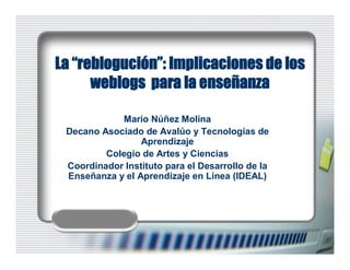 La “reblogución”: Implicaciones de los
      weblogs para la enseñanza

            Mario Núñez Molina 
 Decano Asociado de Avalúo y Tecnologías de 
                 Aprendizaje 
         Colegio de Artes y Ciencias 
 Coordinador Instituto para el Desarrollo de la 
 Enseñanza y el Aprendizaje en Línea (IDEAL)
 