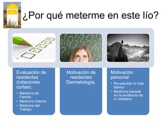 ¿Por qué meterme en este lío?
Evaluación de
residentes
(rotaciones
cortas).
• Medicina de
Familia
• Medicina Interna
• Medicina del
Trabajo
Motivación de
residentes
Dermatología.
Motivación
personal
• Re-estudiar lo más
básico
• Medicina basada
en la evidencia de
lo cotidiano
 