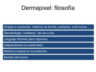 Dermapixel: filosofía
Dirigido a residentes, médicos de familia, pediatras, enfermeras, ...
Dermatología “cotidiana”, del día a día.
Lenguaje informal (pero riguroso).
Independiente (no publicidad).
Medicina basada en la evidencia.
Sentido del humor.
 