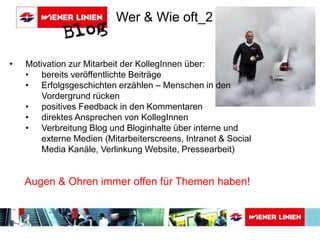 Wer & Wie oft_2 
• Motivation zur Mitarbeit der KollegInnen über: 
• bereits veröffentlichte Beiträge 
• Erfolgsgeschichten erzählen – Menschen in den 
Vordergrund rücken 
• positives Feedback in den Kommentaren 
• direktes Ansprechen von KollegInnen 
• Verbreitung Blog und Bloginhalte über interne und 
externe Medien (Mitarbeiterscreens, Intranet & Social 
Media Kanäle, Verlinkung Website, Pressearbeit) 
Augen & Ohren immer offen für Themen haben! 
 