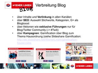 • über Inhalte und Verlinkung in allen Kanälen 
• über SEO: Auswahl Stichworte, Kategorien, G+ als 
Blogboost 
• über Aktionen wie exklusive Führungen nur für 
Blog/Twitter Community (-> #Twili) 
• über Kampagnen: Gamification über Blog zum 
Thema Hausordnung (siehe Slideshare Gamification: 
http://de.slideshare.net/WienerLinien/gamification-house- 
rules 
Verbreitung Blog 
 