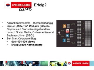 Erfolg? 
• Anzahl Kommentare – themenabhängig 
• Bester „Referrer“ Website (aktuelle 
Bloposts auf Startseite eingebunden) 
danach Social Media, Onlinemedien und 
Suchmaschinen (SEO!) 
• Seit Start Corporate Blog: 
• über 494.000 Views 
• knapp 2.000 Kommentare 
 