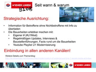 Seit wann & warum 
Strategische Ausrichtung: 
• Information für Betroffene ohne Nichtbetroffene mit Info zu 
überladen 
• Die Bauarbeiten erlebbar machen mit: 
• Eigener # (#U1Mod) 
• Regelmäßigen Updates, Interviews & 
Baustellenführungen, Facts rund um die Bauarbeiten 
• Youtube Playlist U1 Modernisierung 
Einbindung in allen anderen Kanälen! 
Weitere Details zum Themenblog: 
http://de.slideshare.net/WienerLinien/modernization-of-underground-line-1-social-media-activities 
 