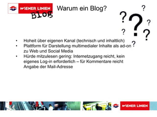 Warum ein Blog? 
• Hoheit über eigenen Kanal (technisch und inhaltlich) 
• Plattform für Darstellung multimedialer Inhalte als ad-on 
zu Web und Social Media 
• Hürde mitzulesen gering: Internetzugang reicht, kein 
eigenes Log-in erforderlich – für Kommentare reicht 
Angabe der Mail-Adresse 
 