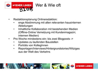 Wer & Wie oft 
• Redaktionsplanung Onlineredaktion: 
• enge Abstimmung mit allen relevanten hausinternen 
Abteilungen 
• Inhaltliche Kollaboration mit bestehenden Medien 
(Offline-Online Vernetzung mit Kundenmagazin; 
internen Medien) 
• Pro Woche mindestens ein- bis zwei Blogposts -> 
• Updates zu laufenden Baustellen 
• Porträts von KollegInnen 
• Reportagen/Interviews/Hintergrundstories/Witziges 
aus der Welt des Verkehrs 
 