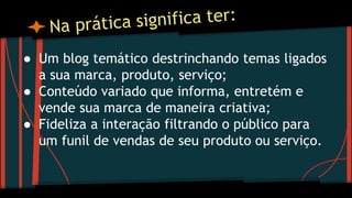 ● Um blog temático destrinchando temas ligados
a sua marca, produto, serviço;
● Conteúdo variado que informa, entretém e
vende sua marca de maneira criativa;
● Fideliza a interação filtrando o público para
um funil de vendas de seu produto ou serviço.