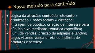 ● Lógica da atração: conteúdo relevante +
otimização + redes sociais = visitação;
● Filtragem de público: criação de interesse para
público alvo mediante temática específica;
● Funil de vendas: criação de adpages e landing
pages visando venda direta ou indireta de
produtos e serviços.