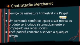 ● Serviço de assinatura trimestral via Paypal
● Um conteúdo temático ligado a sua marca ou
produto será criado sistematicamente e
propagado nas redes sociais
● Você poderá cancelar o serviço a qualquer
tempo