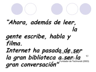 “ Ahora, además de leer,  la gente escribe, habla y filma.  Internet ha pasado de ser la gran biblioteca a ser la gran conversación"   David Sifry  “El editor del S.XXI”   Fundador de Technorati (2003) 