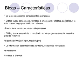 Blogs – Características Es fácil, no necesitas conocimientos avanzados  El blog puede ser personal, temático o empresarial, fotoblog, audioblog, y lo más nuevo, blogs para teléfonos celulares Puede estar escrito por una o más personas El blog puede ser gratuito o impulsado por un programa especial y con tus propios recursos Sistema LIFO (Last input, first outuput) La información está clasificada por fecha, categorías y etiquetas. Sindicación Tú eres el director. 
