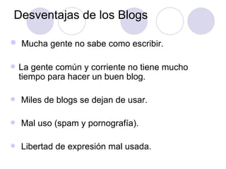 Desventajas de los Blogs Mucha gente no sabe como escribir. La gente común y corriente no tiene mucho tiempo para hacer un buen blog. Miles de blogs se dejan de usar. Mal uso (spam y pornografía). Libertad de expresión mal usada. 