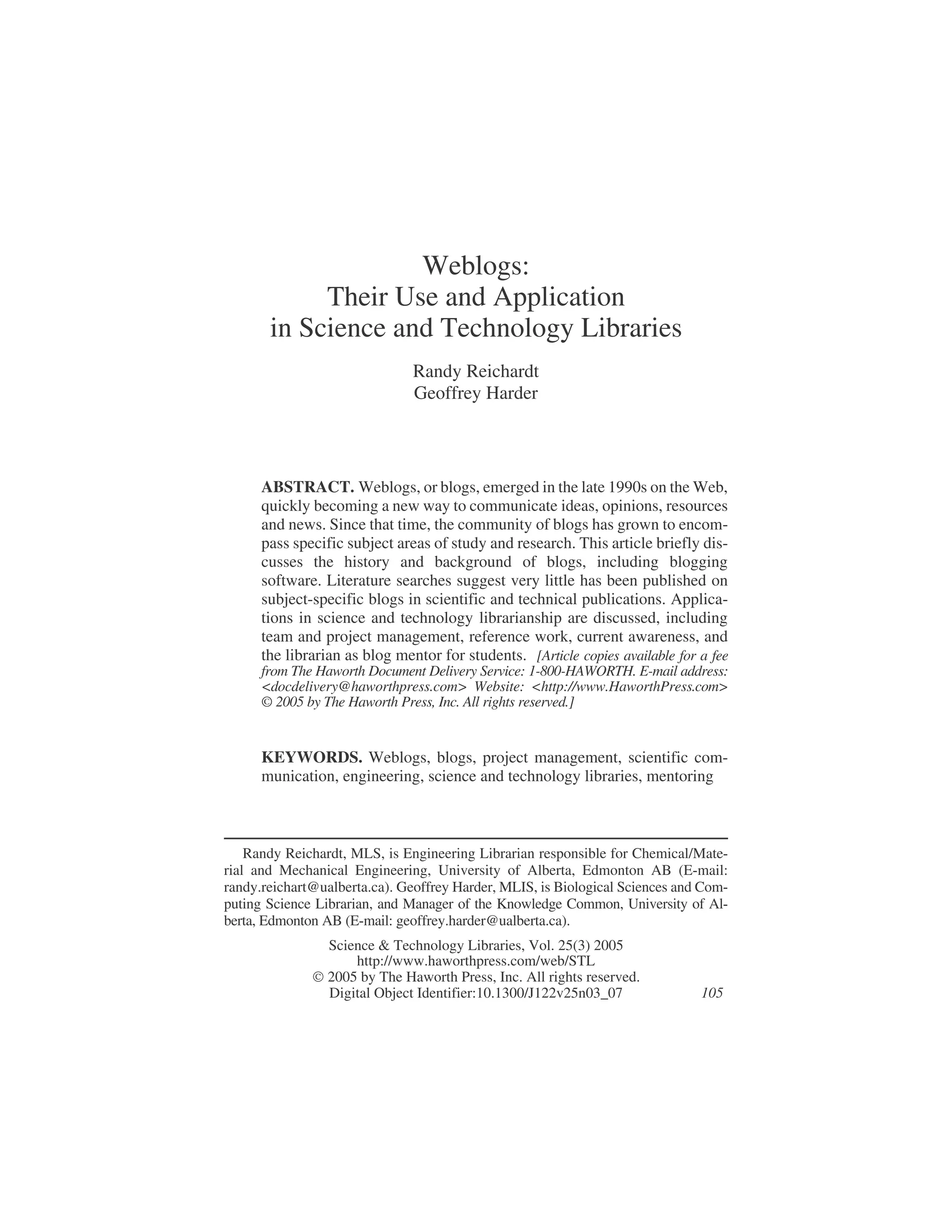 Weblogs:
Their Use and Application
in Science and Technology Libraries
Randy Reichardt
Geoffrey Harder
ABSTRACT. Weblogs, or blogs, emerged in the late 1990s on the Web,
quickly becoming a new way to communicate ideas, opinions, resources
and news. Since that time, the community of blogs has grown to encom-
pass specific subject areas of study and research. This article briefly dis-
cusses the history and background of blogs, including blogging
software. Literature searches suggest very little has been published on
subject-specific blogs in scientific and technical publications. Applica-
tions in science and technology librarianship are discussed, including
team and project management, reference work, current awareness, and
the librarian as blog mentor for students. [Article copies available for a fee
from The Haworth Document Delivery Service: 1-800-HAWORTH. E-mail address:
<docdelivery@haworthpress.com> Website: <http://www.HaworthPress.com>
© 2005 by The Haworth Press, Inc. All rights reserved.]
KEYWORDS. Weblogs, blogs, project management, scientific com-
munication, engineering, science and technology libraries, mentoring
Randy Reichardt, MLS, is Engineering Librarian responsible for Chemical/Mate-
rial and Mechanical Engineering, University of Alberta, Edmonton AB (E-mail:
randy.reichart@ualberta.ca). Geoffrey Harder, MLIS, is Biological Sciences and Com-
puting Science Librarian, and Manager of the Knowledge Common, University of Al-
berta, Edmonton AB (E-mail: geoffrey.harder@ualberta.ca).
Science & Technology Libraries, Vol. 25(3) 2005
http://www.haworthpress.com/web/STL
 2005 by The Haworth Press, Inc. All rights reserved.
Digital Object Identifier:10.1300/J122v25n03_07 105
 