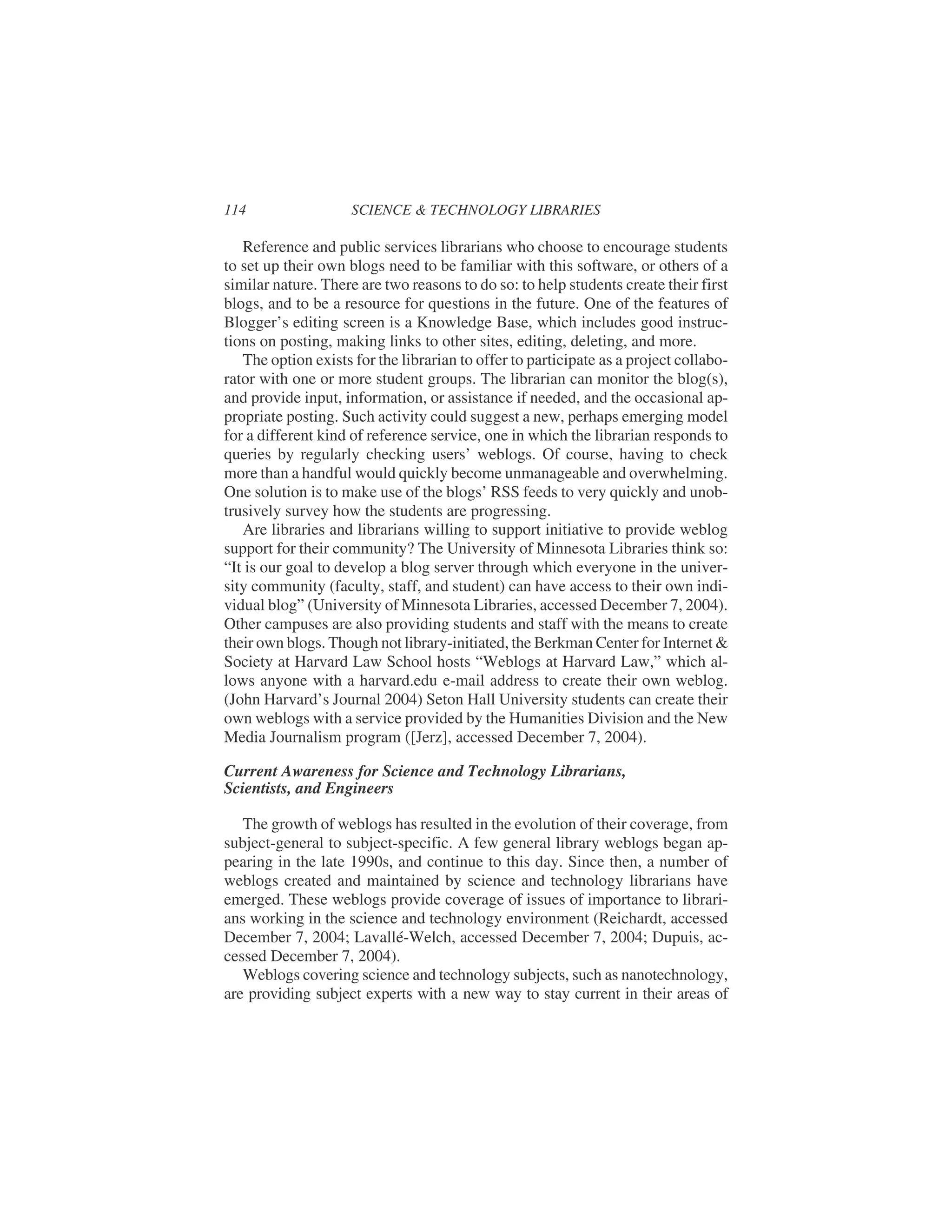 Reference and public services librarians who choose to encourage students
to set up their own blogs need to be familiar with this software, or others of a
similar nature. There are two reasons to do so: to help students create their first
blogs, and to be a resource for questions in the future. One of the features of
Blogger’s editing screen is a Knowledge Base, which includes good instruc-
tions on posting, making links to other sites, editing, deleting, and more.
The option exists for the librarian to offer to participate as a project collabo-
rator with one or more student groups. The librarian can monitor the blog(s),
and provide input, information, or assistance if needed, and the occasional ap-
propriate posting. Such activity could suggest a new, perhaps emerging model
for a different kind of reference service, one in which the librarian responds to
queries by regularly checking users’ weblogs. Of course, having to check
more than a handful would quickly become unmanageable and overwhelming.
One solution is to make use of the blogs’ RSS feeds to very quickly and unob-
trusively survey how the students are progressing.
Are libraries and librarians willing to support initiative to provide weblog
support for their community? The University of Minnesota Libraries think so:
“It is our goal to develop a blog server through which everyone in the univer-
sity community (faculty, staff, and student) can have access to their own indi-
vidual blog” (University of Minnesota Libraries, accessed December 7, 2004).
Other campuses are also providing students and staff with the means to create
their own blogs. Though not library-initiated, the Berkman Center for Internet &
Society at Harvard Law School hosts “Weblogs at Harvard Law,” which al-
lows anyone with a harvard.edu e-mail address to create their own weblog.
(John Harvard’s Journal 2004) Seton Hall University students can create their
own weblogs with a service provided by the Humanities Division and the New
Media Journalism program ([Jerz], accessed December 7, 2004).
Current Awareness for Science and Technology Librarians,
Scientists, and Engineers
The growth of weblogs has resulted in the evolution of their coverage, from
subject-general to subject-specific. A few general library weblogs began ap-
pearing in the late 1990s, and continue to this day. Since then, a number of
weblogs created and maintained by science and technology librarians have
emerged. These weblogs provide coverage of issues of importance to librari-
ans working in the science and technology environment (Reichardt, accessed
December 7, 2004; Lavallé-Welch, accessed December 7, 2004; Dupuis, ac-
cessed December 7, 2004).
Weblogs covering science and technology subjects, such as nanotechnology,
are providing subject experts with a new way to stay current in their areas of
114 SCIENCE & TECHNOLOGY LIBRARIES
 