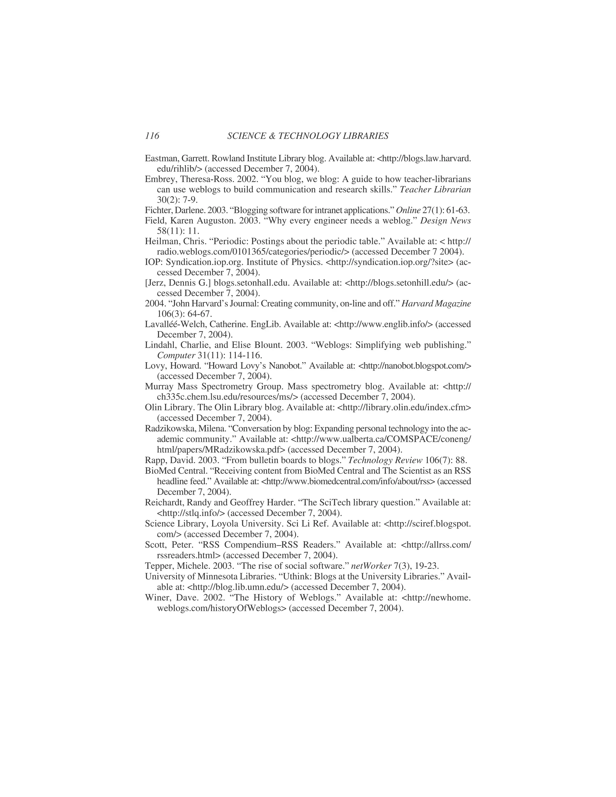 Eastman, Garrett. Rowland Institute Library blog. Available at: <http://blogs.law.harvard.
edu/rihlib/> (accessed December 7, 2004).
Embrey, Theresa-Ross. 2002. “You blog, we blog: A guide to how teacher-librarians
can use weblogs to build communication and research skills.” Teacher Librarian
30(2): 7-9.
Fichter,Darlene.2003.“Blogging software for intranet applications.” Online 27(1): 61-63.
Field, Karen Auguston. 2003. “Why every engineer needs a weblog.” Design News
58(11): 11.
Heilman, Chris. “Periodic: Postings about the periodic table.” Available at: < http://
radio.weblogs.com/0101365/categories/periodic/> (accessed December 7 2004).
IOP: Syndication.iop.org. Institute of Physics. <http://syndication.iop.org/?site> (ac-
cessed December 7, 2004).
[Jerz, Dennis G.] blogs.setonhall.edu. Available at: <http://blogs.setonhill.edu/> (ac-
cessed December 7, 2004).
2004. “John Harvard’s Journal: Creating community, on-line and off.” Harvard Magazine
106(3): 64-67.
Lavalléé-Welch, Catherine. EngLib. Available at: <http://www.englib.info/> (accessed
December 7, 2004).
Lindahl, Charlie, and Elise Blount. 2003. “Weblogs: Simplifying web publishing.”
Computer 31(11): 114-116.
Lovy, Howard. “Howard Lovy’s Nanobot.” Available at: <http://nanobot.blogspot.com/>
(accessed December 7, 2004).
Murray Mass Spectrometry Group. Mass spectrometry blog. Available at: <http://
ch335c.chem.lsu.edu/resources/ms/> (accessed December 7, 2004).
Olin Library. The Olin Library blog. Available at: <http://library.olin.edu/index.cfm>
(accessed December 7, 2004).
Radzikowska, Milena. “Conversation by blog: Expanding personal technology into the ac-
ademic community.” Available at: <http://www.ualberta.ca/COMSPACE/coneng/
html/papers/MRadzikowska.pdf> (accessed December 7, 2004).
Rapp, David. 2003. “From bulletin boards to blogs.” Technology Review 106(7): 88.
BioMed Central. “Receiving content from BioMed Central and The Scientist as an RSS
headline feed.” Available at: <http://www.biomedcentral.com/info/about/rss> (accessed
December 7, 2004).
Reichardt, Randy and Geoffrey Harder. “The SciTech library question.” Available at:
<http://stlq.info/> (accessed December 7, 2004).
Science Library, Loyola University. Sci Li Ref. Available at: <http://sciref.blogspot.
com/> (accessed December 7, 2004).
Scott, Peter. “RSS Compendium–RSS Readers.” Available at: <http://allrss.com/
rssreaders.html> (accessed December 7, 2004).
Tepper, Michele. 2003. “The rise of social software.” netWorker 7(3), 19-23.
University of Minnesota Libraries. “Uthink: Blogs at the University Libraries.” Avail-
able at: <http://blog.lib.umn.edu/> (accessed December 7, 2004).
Winer, Dave. 2002. “The History of Weblogs.” Available at: <http://newhome.
weblogs.com/historyOfWeblogs> (accessed December 7, 2004).
116 SCIENCE & TECHNOLOGY LIBRARIES
 