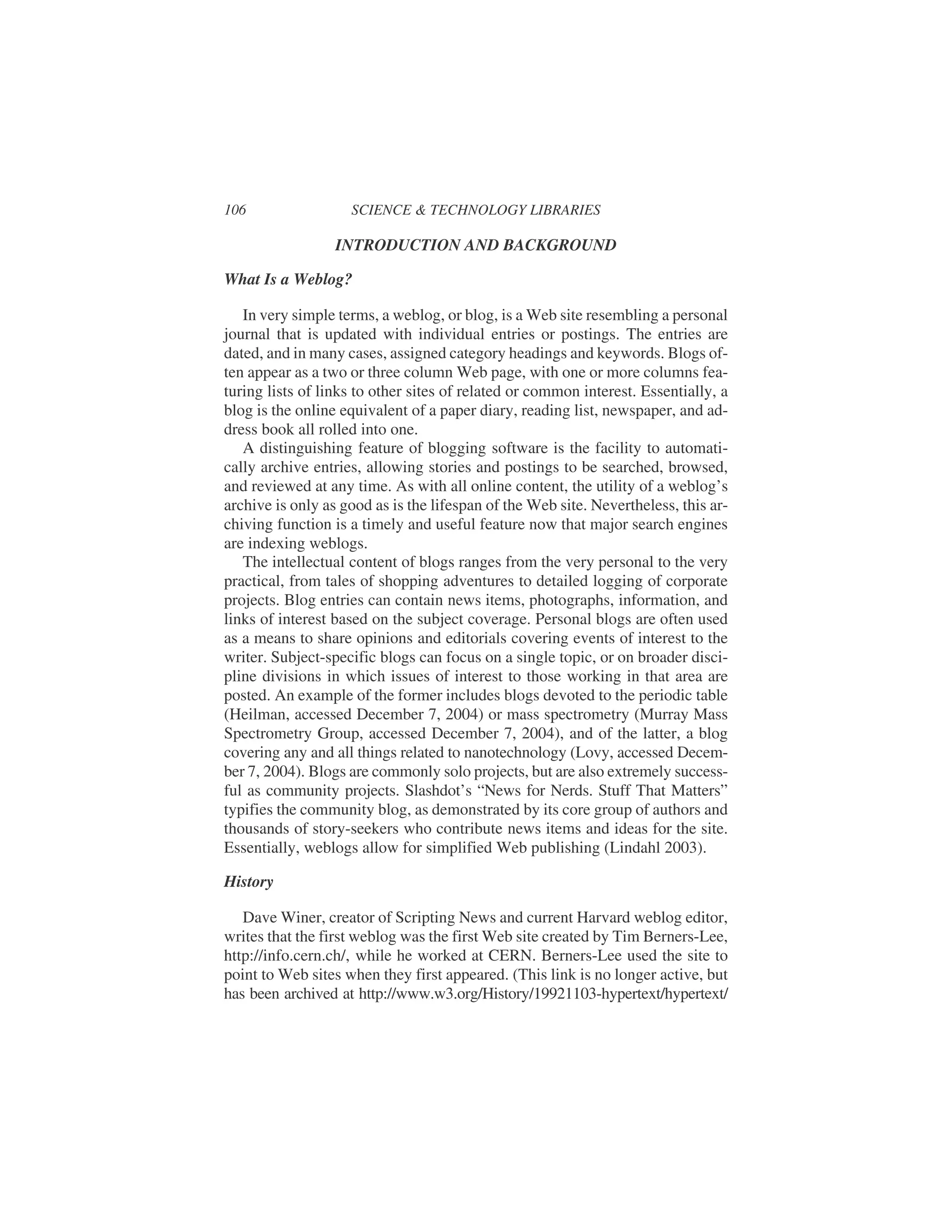INTRODUCTION AND BACKGROUND
What Is a Weblog?
In very simple terms, a weblog, or blog, is a Web site resembling a personal
journal that is updated with individual entries or postings. The entries are
dated, and in many cases, assigned category headings and keywords. Blogs of-
ten appear as a two or three column Web page, with one or more columns fea-
turing lists of links to other sites of related or common interest. Essentially, a
blog is the online equivalent of a paper diary, reading list, newspaper, and ad-
dress book all rolled into one.
A distinguishing feature of blogging software is the facility to automati-
cally archive entries, allowing stories and postings to be searched, browsed,
and reviewed at any time. As with all online content, the utility of a weblog’s
archive is only as good as is the lifespan of the Web site. Nevertheless, this ar-
chiving function is a timely and useful feature now that major search engines
are indexing weblogs.
The intellectual content of blogs ranges from the very personal to the very
practical, from tales of shopping adventures to detailed logging of corporate
projects. Blog entries can contain news items, photographs, information, and
links of interest based on the subject coverage. Personal blogs are often used
as a means to share opinions and editorials covering events of interest to the
writer. Subject-specific blogs can focus on a single topic, or on broader disci-
pline divisions in which issues of interest to those working in that area are
posted. An example of the former includes blogs devoted to the periodic table
(Heilman, accessed December 7, 2004) or mass spectrometry (Murray Mass
Spectrometry Group, accessed December 7, 2004), and of the latter, a blog
covering any and all things related to nanotechnology (Lovy, accessed Decem-
ber 7, 2004). Blogs are commonly solo projects, but are also extremely success-
ful as community projects. Slashdot’s “News for Nerds. Stuff That Matters”
typifies the community blog, as demonstrated by its core group of authors and
thousands of story-seekers who contribute news items and ideas for the site.
Essentially, weblogs allow for simplified Web publishing (Lindahl 2003).
History
Dave Winer, creator of Scripting News and current Harvard weblog editor,
writes that the first weblog was the first Web site created by Tim Berners-Lee,
http://info.cern.ch/, while he worked at CERN. Berners-Lee used the site to
point to Web sites when they first appeared. (This link is no longer active, but
has been archived at http://www.w3.org/History/19921103-hypertext/hypertext/
106 SCIENCE & TECHNOLOGY LIBRARIES
 