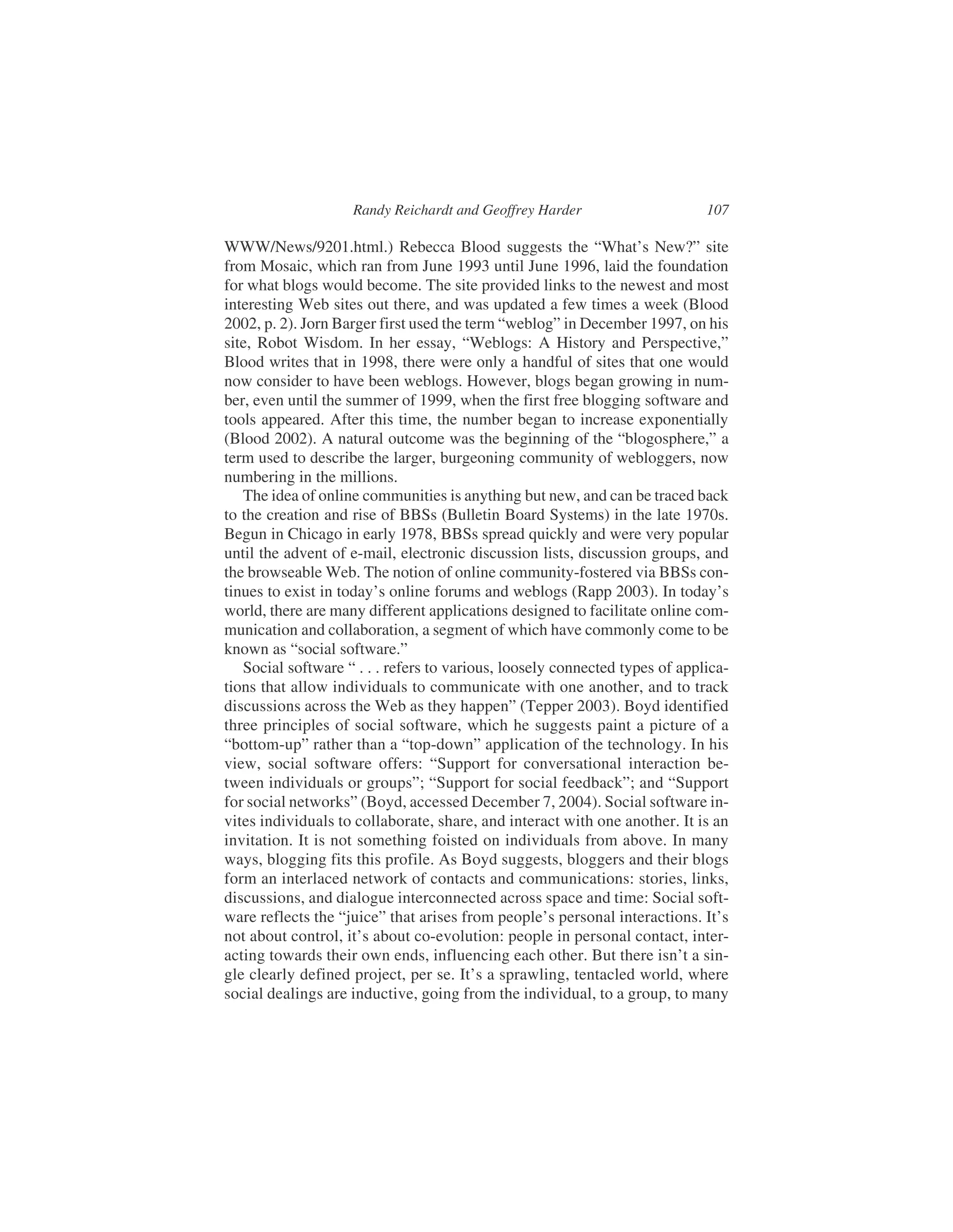 WWW/News/9201.html.) Rebecca Blood suggests the “What’s New?” site
from Mosaic, which ran from June 1993 until June 1996, laid the foundation
for what blogs would become. The site provided links to the newest and most
interesting Web sites out there, and was updated a few times a week (Blood
2002, p. 2). Jorn Barger first used the term “weblog” in December 1997, on his
site, Robot Wisdom. In her essay, “Weblogs: A History and Perspective,”
Blood writes that in 1998, there were only a handful of sites that one would
now consider to have been weblogs. However, blogs began growing in num-
ber, even until the summer of 1999, when the first free blogging software and
tools appeared. After this time, the number began to increase exponentially
(Blood 2002). A natural outcome was the beginning of the “blogosphere,” a
term used to describe the larger, burgeoning community of webloggers, now
numbering in the millions.
The idea of online communities is anything but new, and can be traced back
to the creation and rise of BBSs (Bulletin Board Systems) in the late 1970s.
Begun in Chicago in early 1978, BBSs spread quickly and were very popular
until the advent of e-mail, electronic discussion lists, discussion groups, and
the browseable Web. The notion of online community-fostered via BBSs con-
tinues to exist in today’s online forums and weblogs (Rapp 2003). In today’s
world, there are many different applications designed to facilitate online com-
munication and collaboration, a segment of which have commonly come to be
known as “social software.”
Social software “ . . . refers to various, loosely connected types of applica-
tions that allow individuals to communicate with one another, and to track
discussions across the Web as they happen” (Tepper 2003). Boyd identified
three principles of social software, which he suggests paint a picture of a
“bottom-up” rather than a “top-down” application of the technology. In his
view, social software offers: “Support for conversational interaction be-
tween individuals or groups”; “Support for social feedback”; and “Support
for social networks” (Boyd, accessed December 7, 2004). Social software in-
vites individuals to collaborate, share, and interact with one another. It is an
invitation. It is not something foisted on individuals from above. In many
ways, blogging fits this profile. As Boyd suggests, bloggers and their blogs
form an interlaced network of contacts and communications: stories, links,
discussions, and dialogue interconnected across space and time: Social soft-
ware reflects the “juice” that arises from people’s personal interactions. It’s
not about control, it’s about co-evolution: people in personal contact, inter-
acting towards their own ends, influencing each other. But there isn’t a sin-
gle clearly defined project, per se. It’s a sprawling, tentacled world, where
social dealings are inductive, going from the individual, to a group, to many
Randy Reichardt and Geoffrey Harder 107
 
