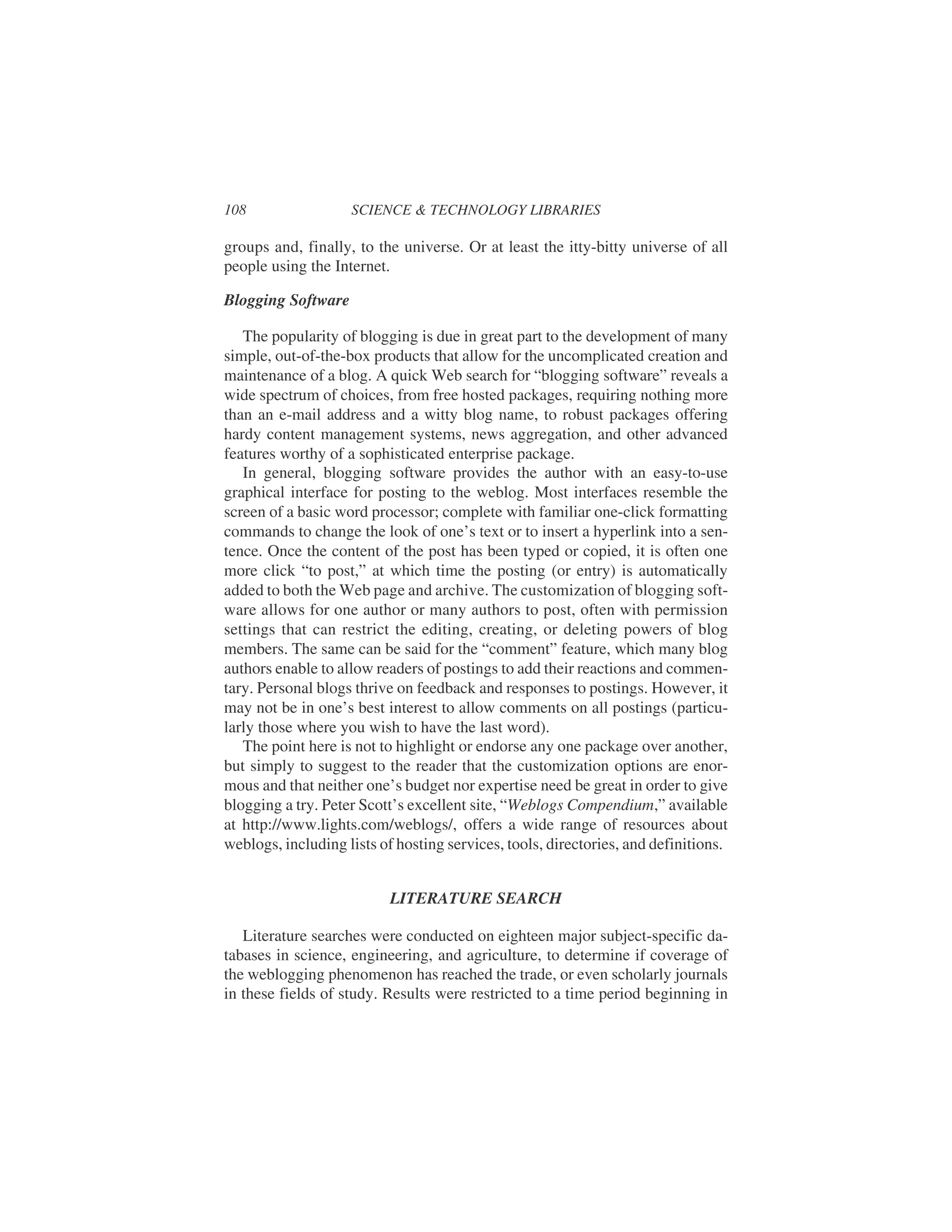 groups and, finally, to the universe. Or at least the itty-bitty universe of all
people using the Internet.
Blogging Software
The popularity of blogging is due in great part to the development of many
simple, out-of-the-box products that allow for the uncomplicated creation and
maintenance of a blog. A quick Web search for “blogging software” reveals a
wide spectrum of choices, from free hosted packages, requiring nothing more
than an e-mail address and a witty blog name, to robust packages offering
hardy content management systems, news aggregation, and other advanced
features worthy of a sophisticated enterprise package.
In general, blogging software provides the author with an easy-to-use
graphical interface for posting to the weblog. Most interfaces resemble the
screen of a basic word processor; complete with familiar one-click formatting
commands to change the look of one’s text or to insert a hyperlink into a sen-
tence. Once the content of the post has been typed or copied, it is often one
more click “to post,” at which time the posting (or entry) is automatically
added to both the Web page and archive. The customization of blogging soft-
ware allows for one author or many authors to post, often with permission
settings that can restrict the editing, creating, or deleting powers of blog
members. The same can be said for the “comment” feature, which many blog
authors enable to allow readers of postings to add their reactions and commen-
tary. Personal blogs thrive on feedback and responses to postings. However, it
may not be in one’s best interest to allow comments on all postings (particu-
larly those where you wish to have the last word).
The point here is not to highlight or endorse any one package over another,
but simply to suggest to the reader that the customization options are enor-
mous and that neither one’s budget nor expertise need be great in order to give
blogging a try. Peter Scott’s excellent site, “Weblogs Compendium,” available
at http://www.lights.com/weblogs/, offers a wide range of resources about
weblogs, including lists of hosting services, tools, directories, and definitions.
LITERATURE SEARCH
Literature searches were conducted on eighteen major subject-specific da-
tabases in science, engineering, and agriculture, to determine if coverage of
the weblogging phenomenon has reached the trade, or even scholarly journals
in these fields of study. Results were restricted to a time period beginning in
108 SCIENCE & TECHNOLOGY LIBRARIES
 