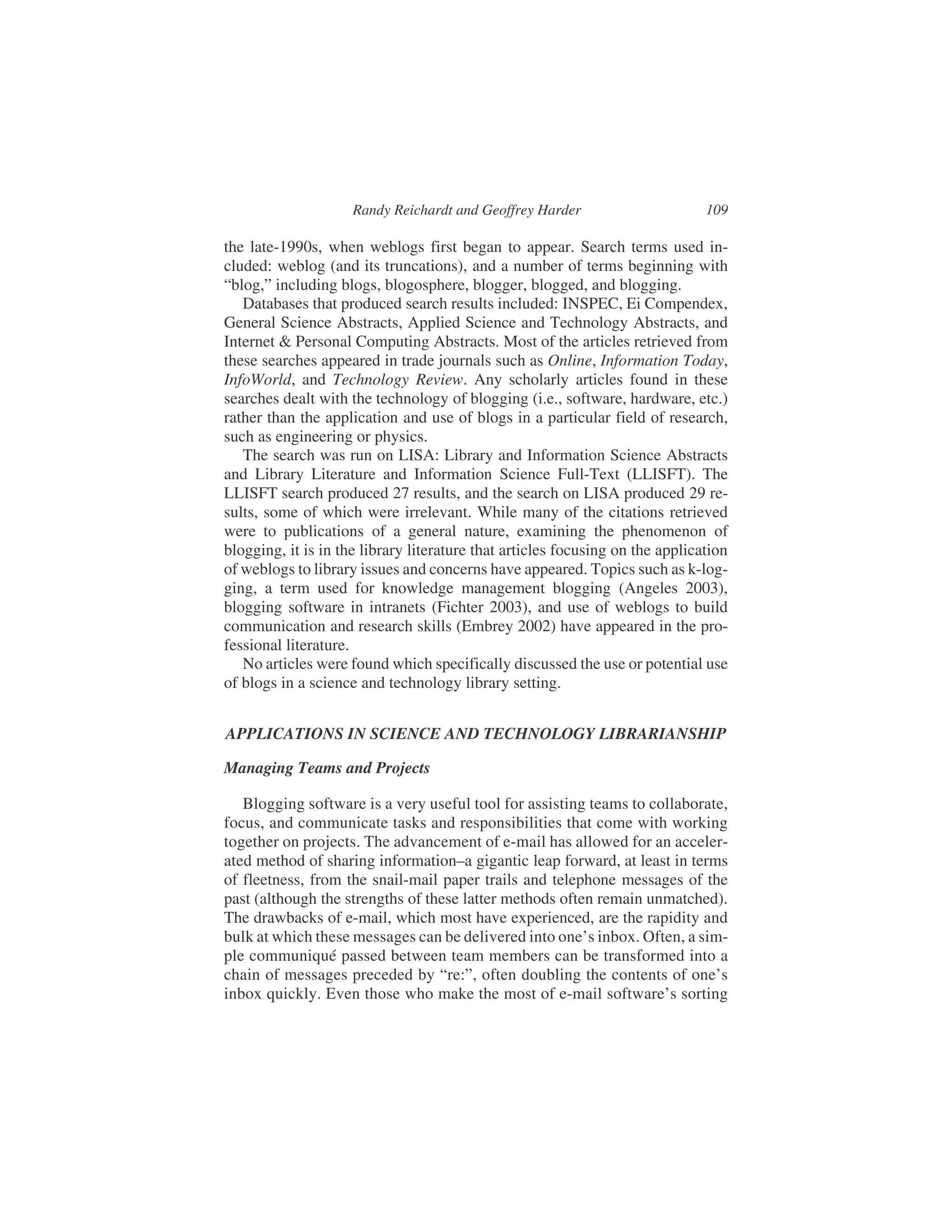 the late-1990s, when weblogs first began to appear. Search terms used in-
cluded: weblog (and its truncations), and a number of terms beginning with
“blog,” including blogs, blogosphere, blogger, blogged, and blogging.
Databases that produced search results included: INSPEC, Ei Compendex,
General Science Abstracts, Applied Science and Technology Abstracts, and
Internet & Personal Computing Abstracts. Most of the articles retrieved from
these searches appeared in trade journals such as Online, Information Today,
InfoWorld, and Technology Review. Any scholarly articles found in these
searches dealt with the technology of blogging (i.e., software, hardware, etc.)
rather than the application and use of blogs in a particular field of research,
such as engineering or physics.
The search was run on LISA: Library and Information Science Abstracts
and Library Literature and Information Science Full-Text (LLISFT). The
LLISFT search produced 27 results, and the search on LISA produced 29 re-
sults, some of which were irrelevant. While many of the citations retrieved
were to publications of a general nature, examining the phenomenon of
blogging, it is in the library literature that articles focusing on the application
of weblogs to library issues and concerns have appeared. Topics such as k-log-
ging, a term used for knowledge management blogging (Angeles 2003),
blogging software in intranets (Fichter 2003), and use of weblogs to build
communication and research skills (Embrey 2002) have appeared in the pro-
fessional literature.
No articles were found which specifically discussed the use or potential use
of blogs in a science and technology library setting.
APPLICATIONS IN SCIENCE AND TECHNOLOGY LIBRARIANSHIP
Managing Teams and Projects
Blogging software is a very useful tool for assisting teams to collaborate,
focus, and communicate tasks and responsibilities that come with working
together on projects. The advancement of e-mail has allowed for an acceler-
ated method of sharing information–a gigantic leap forward, at least in terms
of fleetness, from the snail-mail paper trails and telephone messages of the
past (although the strengths of these latter methods often remain unmatched).
The drawbacks of e-mail, which most have experienced, are the rapidity and
bulk at which these messages can be delivered into one’s inbox. Often, a sim-
ple communiqué passed between team members can be transformed into a
chain of messages preceded by “re:”, often doubling the contents of one’s
inbox quickly. Even those who make the most of e-mail software’s sorting
Randy Reichardt and Geoffrey Harder 109
 