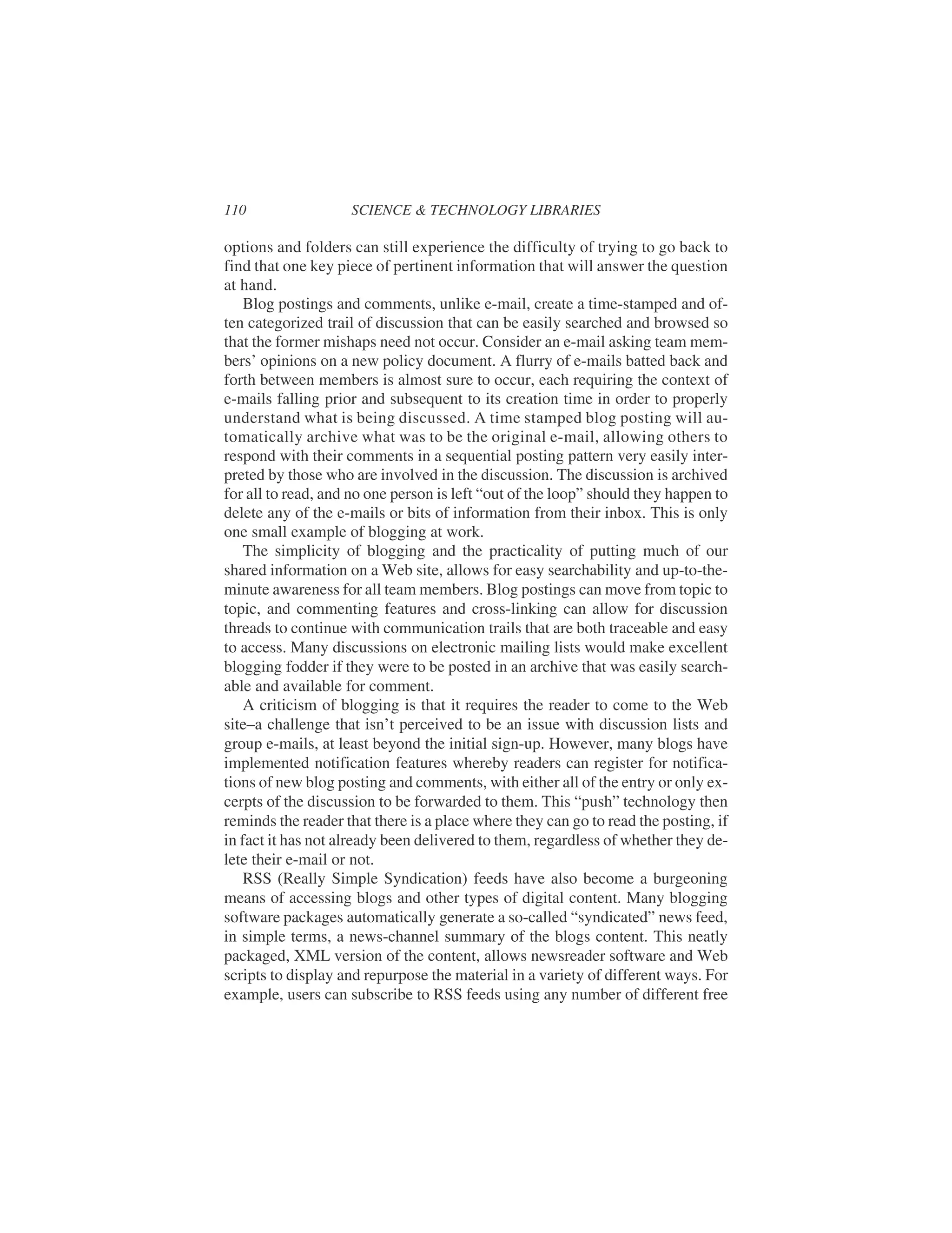 options and folders can still experience the difficulty of trying to go back to
find that one key piece of pertinent information that will answer the question
at hand.
Blog postings and comments, unlike e-mail, create a time-stamped and of-
ten categorized trail of discussion that can be easily searched and browsed so
that the former mishaps need not occur. Consider an e-mail asking team mem-
bers’ opinions on a new policy document. A flurry of e-mails batted back and
forth between members is almost sure to occur, each requiring the context of
e-mails falling prior and subsequent to its creation time in order to properly
understand what is being discussed. A time stamped blog posting will au-
tomatically archive what was to be the original e-mail, allowing others to
respond with their comments in a sequential posting pattern very easily inter-
preted by those who are involved in the discussion. The discussion is archived
for all to read, and no one person is left “out of the loop” should they happen to
delete any of the e-mails or bits of information from their inbox. This is only
one small example of blogging at work.
The simplicity of blogging and the practicality of putting much of our
shared information on a Web site, allows for easy searchability and up-to-the-
minute awareness for all team members. Blog postings can move from topic to
topic, and commenting features and cross-linking can allow for discussion
threads to continue with communication trails that are both traceable and easy
to access. Many discussions on electronic mailing lists would make excellent
blogging fodder if they were to be posted in an archive that was easily search-
able and available for comment.
A criticism of blogging is that it requires the reader to come to the Web
site–a challenge that isn’t perceived to be an issue with discussion lists and
group e-mails, at least beyond the initial sign-up. However, many blogs have
implemented notification features whereby readers can register for notifica-
tions of new blog posting and comments, with either all of the entry or only ex-
cerpts of the discussion to be forwarded to them. This “push” technology then
reminds the reader that there is a place where they can go to read the posting, if
in fact it has not already been delivered to them, regardless of whether they de-
lete their e-mail or not.
RSS (Really Simple Syndication) feeds have also become a burgeoning
means of accessing blogs and other types of digital content. Many blogging
software packages automatically generate a so-called “syndicated” news feed,
in simple terms, a news-channel summary of the blogs content. This neatly
packaged, XML version of the content, allows newsreader software and Web
scripts to display and repurpose the material in a variety of different ways. For
example, users can subscribe to RSS feeds using any number of different free
110 SCIENCE & TECHNOLOGY LIBRARIES
 