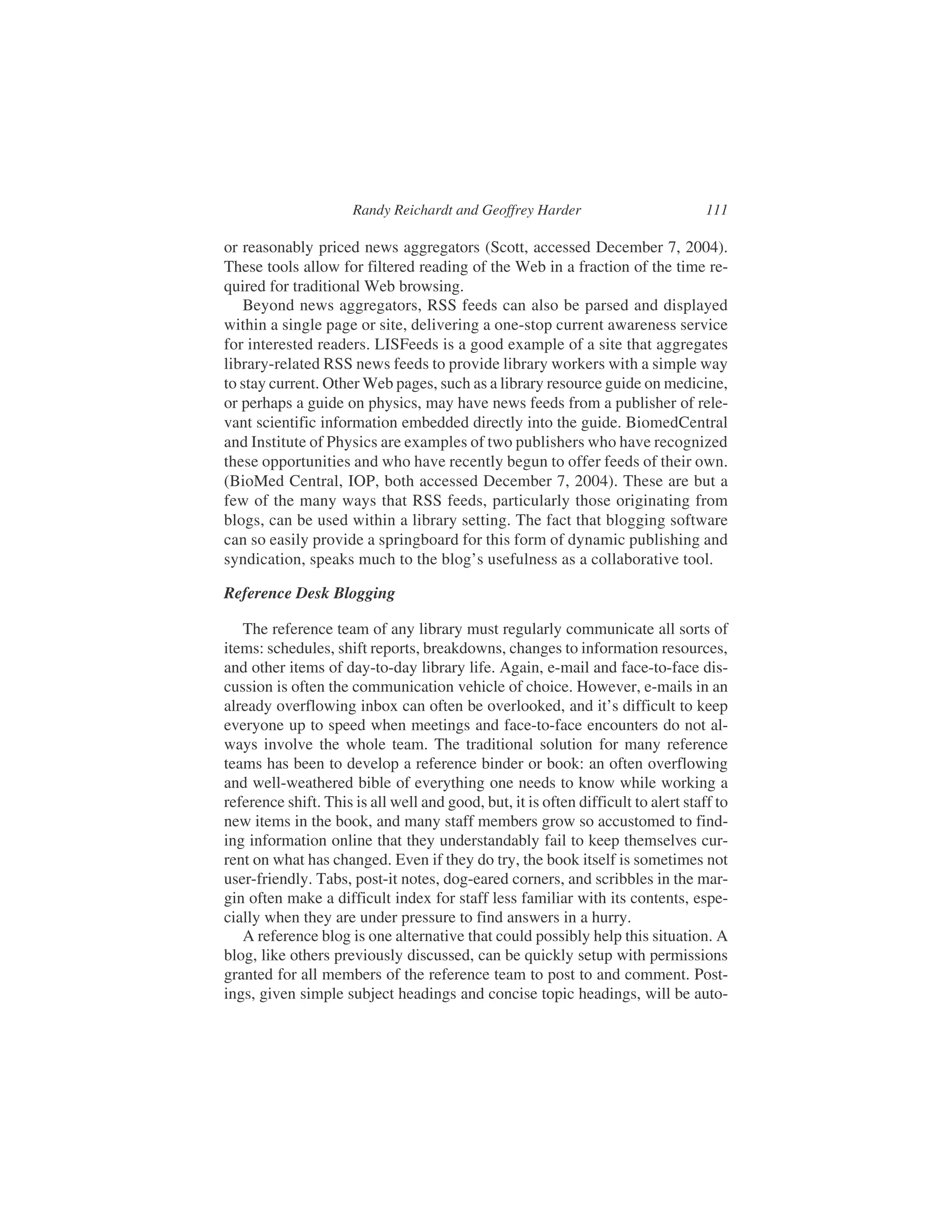 or reasonably priced news aggregators (Scott, accessed December 7, 2004).
These tools allow for filtered reading of the Web in a fraction of the time re-
quired for traditional Web browsing.
Beyond news aggregators, RSS feeds can also be parsed and displayed
within a single page or site, delivering a one-stop current awareness service
for interested readers. LISFeeds is a good example of a site that aggregates
library-related RSS news feeds to provide library workers with a simple way
to stay current. Other Web pages, such as a library resource guide on medicine,
or perhaps a guide on physics, may have news feeds from a publisher of rele-
vant scientific information embedded directly into the guide. BiomedCentral
and Institute of Physics are examples of two publishers who have recognized
these opportunities and who have recently begun to offer feeds of their own.
(BioMed Central, IOP, both accessed December 7, 2004). These are but a
few of the many ways that RSS feeds, particularly those originating from
blogs, can be used within a library setting. The fact that blogging software
can so easily provide a springboard for this form of dynamic publishing and
syndication, speaks much to the blog’s usefulness as a collaborative tool.
Reference Desk Blogging
The reference team of any library must regularly communicate all sorts of
items: schedules, shift reports, breakdowns, changes to information resources,
and other items of day-to-day library life. Again, e-mail and face-to-face dis-
cussion is often the communication vehicle of choice. However, e-mails in an
already overflowing inbox can often be overlooked, and it’s difficult to keep
everyone up to speed when meetings and face-to-face encounters do not al-
ways involve the whole team. The traditional solution for many reference
teams has been to develop a reference binder or book: an often overflowing
and well-weathered bible of everything one needs to know while working a
reference shift. This is all well and good, but, it is often difficult to alert staff to
new items in the book, and many staff members grow so accustomed to find-
ing information online that they understandably fail to keep themselves cur-
rent on what has changed. Even if they do try, the book itself is sometimes not
user-friendly. Tabs, post-it notes, dog-eared corners, and scribbles in the mar-
gin often make a difficult index for staff less familiar with its contents, espe-
cially when they are under pressure to find answers in a hurry.
A reference blog is one alternative that could possibly help this situation. A
blog, like others previously discussed, can be quickly setup with permissions
granted for all members of the reference team to post to and comment. Post-
ings, given simple subject headings and concise topic headings, will be auto-
Randy Reichardt and Geoffrey Harder 111
 