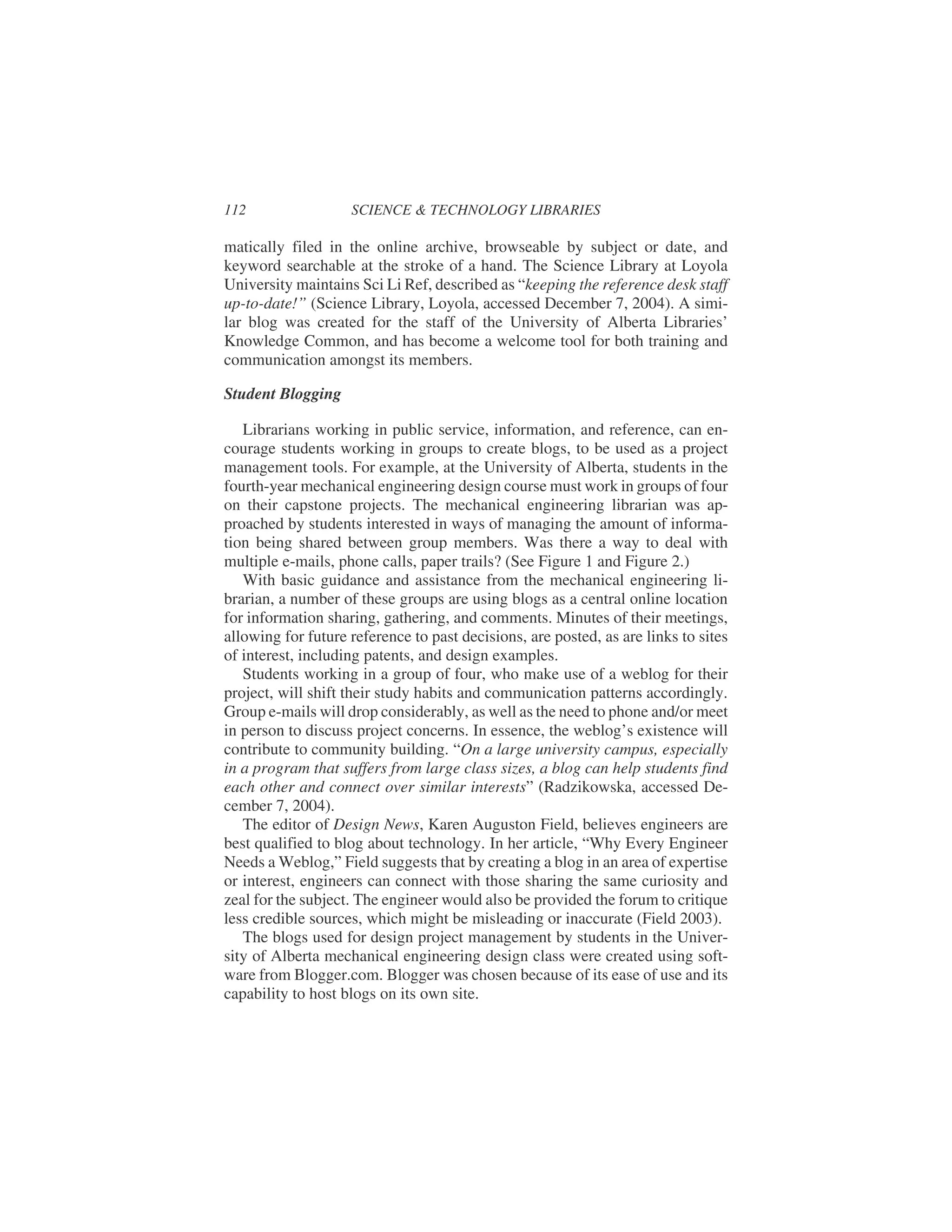 matically filed in the online archive, browseable by subject or date, and
keyword searchable at the stroke of a hand. The Science Library at Loyola
University maintains Sci Li Ref, described as “keeping the reference desk staff
up-to-date!” (Science Library, Loyola, accessed December 7, 2004). A simi-
lar blog was created for the staff of the University of Alberta Libraries’
Knowledge Common, and has become a welcome tool for both training and
communication amongst its members.
Student Blogging
Librarians working in public service, information, and reference, can en-
courage students working in groups to create blogs, to be used as a project
management tools. For example, at the University of Alberta, students in the
fourth-year mechanical engineering design course must work in groups of four
on their capstone projects. The mechanical engineering librarian was ap-
proached by students interested in ways of managing the amount of informa-
tion being shared between group members. Was there a way to deal with
multiple e-mails, phone calls, paper trails? (See Figure 1 and Figure 2.)
With basic guidance and assistance from the mechanical engineering li-
brarian, a number of these groups are using blogs as a central online location
for information sharing, gathering, and comments. Minutes of their meetings,
allowing for future reference to past decisions, are posted, as are links to sites
of interest, including patents, and design examples.
Students working in a group of four, who make use of a weblog for their
project, will shift their study habits and communication patterns accordingly.
Group e-mails will drop considerably, as well as the need to phone and/or meet
in person to discuss project concerns. In essence, the weblog’s existence will
contribute to community building. “On a large university campus, especially
in a program that suffers from large class sizes, a blog can help students find
each other and connect over similar interests” (Radzikowska, accessed De-
cember 7, 2004).
The editor of Design News, Karen Auguston Field, believes engineers are
best qualified to blog about technology. In her article, “Why Every Engineer
Needs a Weblog,” Field suggests that by creating a blog in an area of expertise
or interest, engineers can connect with those sharing the same curiosity and
zeal for the subject. The engineer would also be provided the forum to critique
less credible sources, which might be misleading or inaccurate (Field 2003).
The blogs used for design project management by students in the Univer-
sity of Alberta mechanical engineering design class were created using soft-
ware from Blogger.com. Blogger was chosen because of its ease of use and its
capability to host blogs on its own site.
112 SCIENCE & TECHNOLOGY LIBRARIES
 
