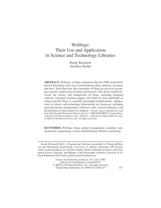 Weblogs:
Their Use and Application
in Science and Technology Libraries
Randy Reichardt
Geoffrey Harder
ABSTRACT. Weblogs, or blogs, emerged in the late 1990s on the Web,
quickly becoming a new way to communicate ideas, opinions, resources
and news. Since that time, the community of blogs has grown to encom-
pass specific subject areas of study and research. This article briefly dis-
cusses the history and background of blogs, including blogging
software. Literature searches suggest very little has been published on
subject-specific blogs in scientific and technical publications. Applica-
tions in science and technology librarianship are discussed, including
team and project management, reference work, current awareness, and
the librarian as blog mentor for students. [Article copies available for a fee
from The Haworth Document Delivery Service: 1-800-HAWORTH. E-mail address:
<docdelivery@haworthpress.com> Website: <http://www.HaworthPress.com>
© 2005 by The Haworth Press, Inc. All rights reserved.]
KEYWORDS. Weblogs, blogs, project management, scientific com-
munication, engineering, science and technology libraries, mentoring
Randy Reichardt, MLS, is Engineering Librarian responsible for Chemical/Mate-
rial and Mechanical Engineering, University of Alberta, Edmonton AB (E-mail:
randy.reichart@ualberta.ca). Geoffrey Harder, MLIS, is Biological Sciences and Com-
puting Science Librarian, and Manager of the Knowledge Common, University of Al-
berta, Edmonton AB (E-mail: geoffrey.harder@ualberta.ca).
Science & Technology Libraries, Vol. 25(3) 2005
http://www.haworthpress.com/web/STL
 2005 by The Haworth Press, Inc. All rights reserved.
Digital Object Identifier:10.1300/J122v25n03_07 105
 