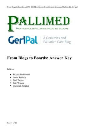 From 
Blogs 
to 
Boards: 
AAHPM 
2012 
Pre-­‐Course 
from 
the 
contributors 
of 
Pallimed 
& 
Geripal 
From Blogs to Boards: Answer Key 
Editors: 
• Suzana Makowski 
• Drew Rosielle 
• Paul Tatum 
• Eric Widera 
• Christian Sinclair 
Page 1 of 48 
 
