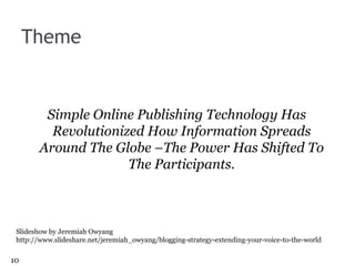 Simple Online Publishing Technology Has Revolutionized How Information Spreads Around The Globe –The Power Has Shifted To The Participants. Theme Slideshow by Jeremiah Owyang http://www.slideshare.net/jeremiah_owyang/blogging-strategy-extending-your-voice-to-the-world 