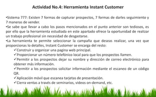 Actividad No.4: Herramienta Instant Customer
•Sistema 777: Existen 7 formas de capturar prospectos, 7 formas de darles seguimiento y
7 maneras de vender.
•Se sabe que llevar a cabo los pasos mencionados en el punto anterior son tediosos, es
por ello que la herramienta estudiada en este apartado ofrece la oportunidad de realizar
un trabajo profesional sin necesidad de desgastarse.
•La herramienta te permite seleccionar la campaña que deseas realizar, una vez que
proporcionas lo detalles, Instant Customer se encarga del resto:
Construir y organizar una pagina web principal.
Proporcionar un número telefónico local para que los prospectos llamen.
Permitir a los prospectos dejar su nombre y dirección de correo electrónico para
obtener más información.
Permitir a los prospectos solicitar información mediante el escaneo de un código
QR.
Aplicación móvil que escanea tarjetas de presentación.
Cierra ventas a través de seminarios, videos on-demand, etc.
 