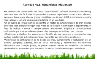Actividad No.5: Herramienta Infusionsoft
•Se dedican a la construcción del único “todo incluido” software de ventas y marketing
que hace que sea fácil para las pequeñas empresas organizarse, atraer a más clientes,
aumentar las ventas y ahorrar grandes cantidades de tiempo. CRM, e-commerce, e-mail y
redes sociales, son una solución de marketing en un solo lugar.
•En el núcleo de Infusionsoft se encuentra un motor de automatización de gran alcance
que hace todo excepto recoger a los niños de la escuela. Automatizar el seguimiento, el
flujo de trabajo y enviar a tiempo correos electrónicos dirigidos y comunicaciones
multimedia que educan a clientes potenciales hasta que están listos para comprar.
•Monitorear y clasificar los contactos en función de sus intereses y compromiso para
dedicar más tiempo a clientes potenciales que están por convertirse en clientes.
•Administrar la configuración de la tienda en línea, cumplimiento y facturación de un
sistema completo. Además, con su CRM, marketing y herramientas de comercio
electrónico que trabajan juntos, se puede obtener ventas de repetición con ofertas
personalizadas y mensajes para aumentar las ventas basadas en compras anteriores.
 