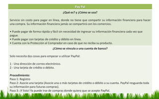 Pay Pal
¿Qué es? y ¿Cómo se usa?
Servicio sin costo para pagar en línea, donde no tiene que compartir su información financiera para hacer
una compra. Su información financiera jamás se compartirá con los comercios.
• Puede pagar de forma rápida y fácil sin necesidad de ingresar su información financiera cada vez que
pague.
• Puede pagar con tarjetas de crédito y débito en línea.
• Cuenta con la Protección al Comprador en caso de que no reciba su producto.
¿Cómo se vincula a una cuenta de banco?
Solo necesita dos cosas para empezar a utilizar PayPal:
1 - Una dirección de correo electrónico.
2 - Una tarjeta de crédito o débito.
Procedimiento:
Paso 1: Registro
Paso 2: Asocie una tarjeta (Asocie una o más tarjetas de crédito o débito a su cuenta. PayPal resguarda toda
su información para futuras compras).
Paso 3: ¡Y listo! Ya puede irse de compras donde quiera que se acepte PayPal.
 