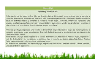 Dinero Mail
¿Qué es? y ¿Cómo se usa?
Es la plataforma de pagos online líder de América Latina. DineroMail es un sistema que le permite a
cualquier persona con una dirección de e-mail abrir una cuenta personal en DineroMail, depositar dinero a
través de distintos medios y comenzar a realizar y recibir pagos. Asimismo, DineroMail representa una
solución ideal para pequeñas empresas y emprendedores que quieren vender sus productos y servicios, al
ofrecerles acceso a un sistema de cobro simple, seguro y confiable.
•Una vez que hayas registrado una cuenta en DineroMail, tú podrás realizar pagos de manera gratuita a
cualquier persona que tenga una dirección de e-mail. Deberás asegurarte previamente de que tu cuenta de
DineroMail tenga fondos.
•Para realizar un pago debes ingresar a tu cuenta de DineroMail, haz click en Realizar Pagos, ingresa el e-
mail del destinatario y los campos que se solicitan, elige el importe que deseas pagar, haz click en Realizar
Pagos y a continuación revisa los datos, confirma el envío.
•La acreditación dependerá del medio de pago elegido: Efectivo: de 24 a 48 horas hábiles. Tarjeta: 24 horas,
una vez validada la operación.
 