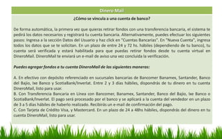 Dinero Mail
¿Cómo se vincula a una cuenta de banco?
De forma automática, la primera vez que quieras retirar fondos con una transferencia bancaria, el sistema te
pedirá los datos necesarios y registrará tu cuenta bancaria. Alternativamente, puedes efectuar los siguientes
pasos: Ingresa a la sección Datos del Usuario y haz click en "Cuentas Bancarias". En "Nueva Cuenta", ingresa
todos los datos que se te solicitan. En un plazo de entre 24 y 72 hs. hábiles (dependiendo de tu banco), tu
cuenta será verificada y estará habilitada para que puedas retirar fondos desde tu cuenta virtual en
DineroMail. DineroMail te enviará un e-mail de aviso una vez concluida la verificación.
Puedes agregar fondos a tu cuenta DineroMail de las siguientes maneras:
A. En efectivo con depósito referenciado en sucursales bancarias de Bancomer Banamex, Santander, Banco
del Bajio, Ixe Banco y ScotiaBank/Inverlat. Entre 2 y 3 días hábiles, dispondrás de tu dinero en tu cuenta
DineroMail, listo para usar.
B. Con Transferencia Bancaria en Línea con Bancomer, Banamex, Santander, Banco del Bajio, Ixe Banco o
ScotiaBank/Inverlat. El pago será procesado por el banco y se aplicará a la cuenta del vendedor en un plazo
de 3 a 5 días hábiles de haberlo realizado. Recibirás un e-mail de confirmación del pago.
C. Con Tarjeta de Crédito Visa, y Mastercard. En un plazo de 24 a 48hs hábiles, dispondrás del dinero en tu
cuenta DineroMail, listo para usar.
 