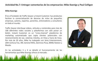 Actividad No.7: Entregar comentarios de los empresarios: Mike Koenigs y Paul Colligan
Mike Koenigs
Él es el fundador de Traffic Geyser y Instant Customer. Sus productos
facilitan la comercialización de decenas de miles de pequeñas
empresas, autores, expertos, ponentes, entrenadores y consultores
en todo el mundo.
Traffic Geyser distribuye videos, artículos y contenidos para más de
100 diferentes redes sociales y plataformas con sólo pulsar un
botón. Instant Customer es un "cross-channel" plataforma de
marketing automatizado que capta clientes potenciales con
reconocimiento de voz, sistemas móviles, en línea y fuera de línea.
Por más de 20 años, Mike ha trabajado con Sony Entertainment,
20th Century Fox, 3M, General Mills, Dominos Pizza, BMW, Ralston y
Mazda.
En las actividades 3 y 4 se detalló el funcionamiento de las
herramientas que Mike Koenigs ofrece al mercado.
 