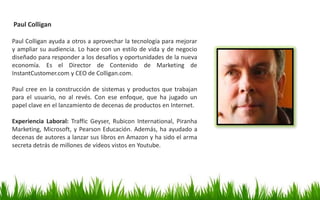 Paul Colligan
Paul Colligan ayuda a otros a aprovechar la tecnología para mejorar
y ampliar su audiencia. Lo hace con un estilo de vida y de negocio
diseñado para responder a los desafíos y oportunidades de la nueva
economía. Es el Director de Contenido de Marketing de
InstantCustomer.com y CEO de Colligan.com.
Paul cree en la construcción de sistemas y productos que trabajan
para el usuario, no al revés. Con ese enfoque, que ha jugado un
papel clave en el lanzamiento de decenas de productos en Internet.
Experiencia Laboral: Traffic Geyser, Rubicon International, Piranha
Marketing, Microsoft, y Pearson Educación. Además, ha ayudado a
decenas de autores a lanzar sus libros en Amazon y ha sido el arma
secreta detrás de millones de vídeos vistos en Youtube.
 