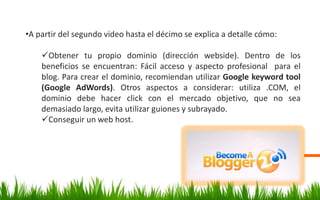 •A partir del segundo video hasta el décimo se explica a detalle cómo:
Obtener tu propio dominio (dirección webside). Dentro de los
beneficios se encuentran: Fácil acceso y aspecto profesional para el
blog. Para crear el dominio, recomiendan utilizar Google keyword tool
(Google AdWords). Otros aspectos a considerar: utiliza .COM, el
dominio debe hacer click con el mercado objetivo, que no sea
demasiado largo, evita utilizar guiones y subrayado.
Conseguir un web host.
 