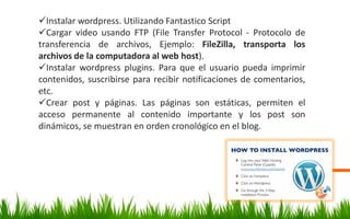 Instalar wordpress. Utilizando Fantastico Script
Cargar video usando FTP (File Transfer Protocol - Protocolo de
transferencia de archivos, Ejemplo: FileZilla, transporta los
archivos de la computadora al web host).
Instalar wordpress plugins. Para que el usuario pueda imprimir
contenidos, suscribirse para recibir notificaciones de comentarios,
etc.
Crear post y páginas. Las páginas son estáticas, permiten el
acceso permanente al contenido importante y los post son
dinámicos, se muestran en orden cronológico en el blog.
 