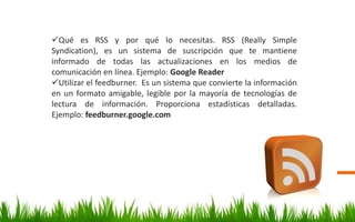 Qué es RSS y por qué lo necesitas. RSS (Really Simple
Syndication), es un sistema de suscripción que te mantiene
informado de todas las actualizaciones en los medios de
comunicación en línea. Ejemplo: Google Reader
Utilizar el feedburner. Es un sistema que convierte la información
en un formato amigable, legible por la mayoría de tecnologías de
lectura de información. Proporciona estadísticas detalladas.
Ejemplo: feedburner.google.com
 