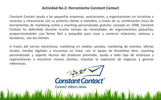 Constant Contact ayuda a las pequeñas empresas, asociaciones, y organizaciones no lucrativas a
conectar y relacionarse con su próximo cliente o miembro, a través de su combinación única de
herramientas de marketing online y coaching personalizado gratuito. Lanzado en 1998, Constant
Contact ha defendido durante mucho tiempo las necesidades de organizaciones pequeñas,
proporcionándoles una forma fácil y asequible para crear y construir relaciones, exitosas y
duraderas, con los clientes.
A través del correo electrónico, marketing en medios sociales, marketing de eventos, ofertas
locales, tiendas digitales y encuestas en línea, con el apoyo de KnowHow libre, coaching
personalizado y soporte técnico del producto premiado, ayuda a todo tipo de empresas y
organizaciones a encontrar nuevos clientes, impulsar la repetición de negocios y generar
referencias.
Actividad No.2: Herramienta Constant Contact
 