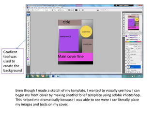 Gradient
tool was
used to
create the
background




      Even though I made a sketch of my template, I wanted to visually see how I can
      begin my front cover by making another brief template using adobe Photoshop.
      This helped me dramatically because I was able to see were I can literally place
      my images and texts on my cover.
 